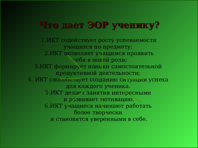  1.ИКТ содействует росту успеваемости учащихся по предмету; 2.ИКТ позволяет учащимся проявить  себя в новой роли; 3.ИКТ формирует навыки самостоятельной продуктивной деятельности; 4. ИКТ способствует созданию ситуации успеха для каждого ученика. 5.ИКТ делает занятия интересными и развивает мотивацию. 6.ИКТ учащиеся начинают работать более творчески и становятся уверенными в себе. Что дает ЭОР ученику? 