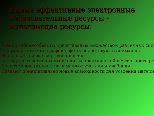 В них учебные объекты представлены множеством различных способов:  с помощью текста, графики, фото, видео, звука и анимации.  Используются все виды восприятия; закладывается основа мышления и практической деятельности ребенка. Мультимедиа ресурсы не заменяют учителя и учебники. Создают принципиально новые возможности для усвоения материала. Самые эффективные электронные образовательные ресурсы – мультимедиа ресурсы.    