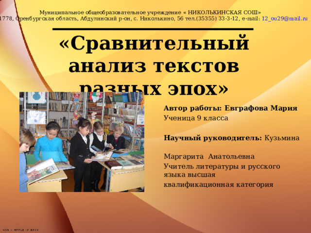 Муниципальное общеобразовательное учреждение « НИКОЛЬКИНСКАЯ СОШ » 461778, Оренбургская область, Абдулинский р-он, с. Николькино, 56 тел.(35355) 33-3-12, e - mail : 12_ ou 29@ mail . ru «Сравнительный анализ текстов разных эпох»   Автор работы: Евграфова Мария Ученица 9 класса Научный руководитель: Кузьмина Маргарита Анатольевна Учитель литературы и русского языка высшая квалификационная категория  