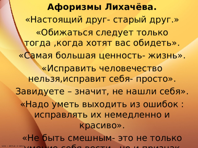 Афоризмы Лихачёва. «Настоящий друг- старый друг.» «Обижаться следует только тогда ,когда хотят вас обидеть». «Самая большая ценность- жизнь». «Исправить человечество нельзя,исправит себя- просто». Завидуете – значит, не нашли себя». «Надо уметь выходить из ошибок : исправлять их немедленно и красиво». «Не быть смешным- это не только умение себя вести , но и признак ума».  