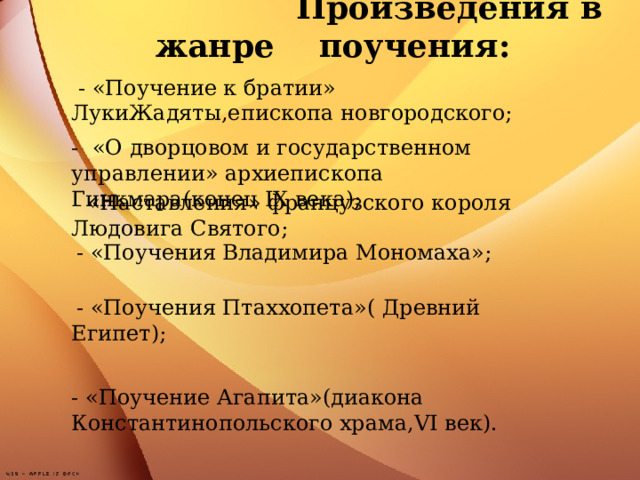 - «Поучение к братии» ЛукиЖадяты,епископа новгородского;  Произведения в жанре поучения:               - «О дворцовом и государственном управлении» архиепископа Гинкмара(конец IX века);  - «Наставления» французского короля Людовига Святого; - «Поучения Владимира Мономаха»;  - «Поучения Птаххопета»( Древний Египет); - «Поучение Агапита»(диакона Константинопольского храма, VI век).  