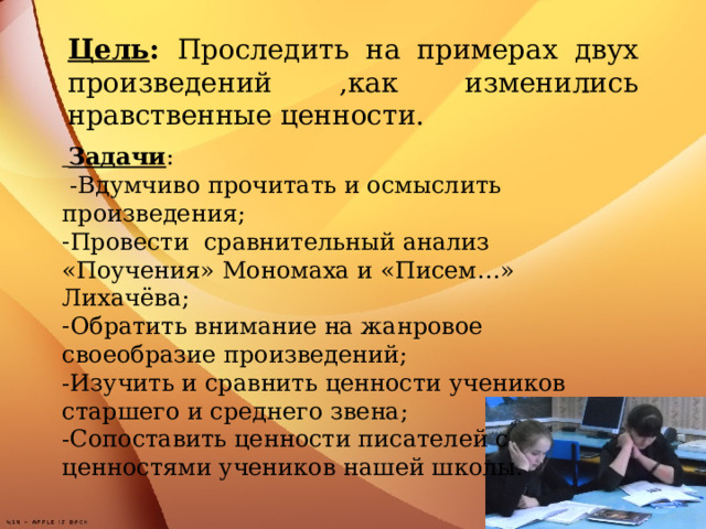 Цель : Проследить на примерах двух произведений ,как изменились нравственные ценности.  Задачи :  -Вдумчиво прочитать и осмыслить произведения; Провести сравнительный анализ «Поучения» Мономаха и «Писем…» Лихачёва; Обратить внимание на жанровое своеобразие произведений; -Изучить и сравнить ценности учеников старшего и среднего звена; -Сопоставить ценности писателей с ценностями учеников нашей школы.      