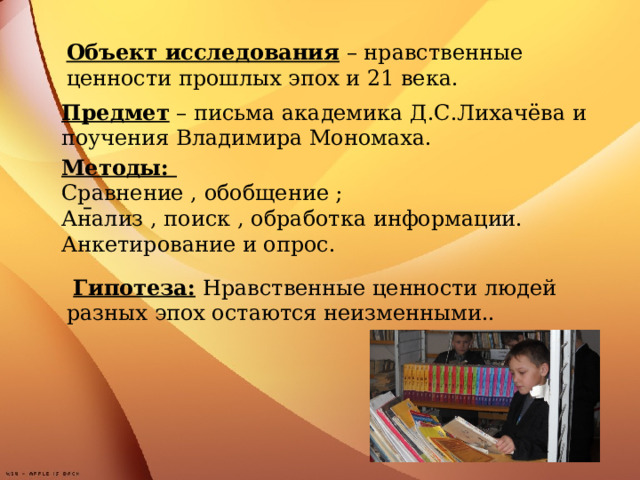 Объект исследования – нравственные ценности прошлых эпох и 21 века.        Предмет – письма академика Д.С.Лихачёва и поучения Владимира Мономаха. Методы:  Сравнение , обобщение ; Анализ , поиск , обработка информации.  Анкетирование и опрос.  Гипотеза: Нравственные ценности людей разных эпох остаются неизменными..  