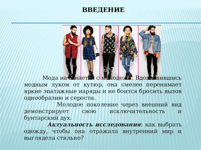 Введение    Мода начинается с молодежи. Вдохновившись модным луком от кутюр, она смелее перенимает яркие эпатажные наряды и не боится бросить вызов однообразию и серости.  Молодое поколение через внешний вид демонстрирует свою исключительность и бунтарский дух.  Актуальность исследования : как выбрать одежду, чтобы она отражала внутренний мир и выглядела стильно? 