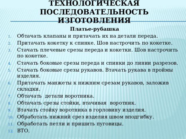 Технологическая последовательность изготовления Платье-рубашка Обтачать клапаны и притачать их на детали переда. Притачать кокетку к спинке. Шов настрочить по кокетке. Стачать плечевые срезы переда и кокетки. Шов настрочить по кокетке. Стачать боковые срезы переда и спинки до линии разрезов. Стачать боковые срезы рукавов. Втачать рукава в проймы изделия. Притачать манжеты к нижним срезам рукавов, заложив складки. Обтачать детали воротника. Обтачать срезы стойки, втачивая воротник. Втачать стойку воротника в горловину изделия. Обработать нижний срез изделия швом вподгибку. Обработать петли и пришить пуговицы. ВТО.  