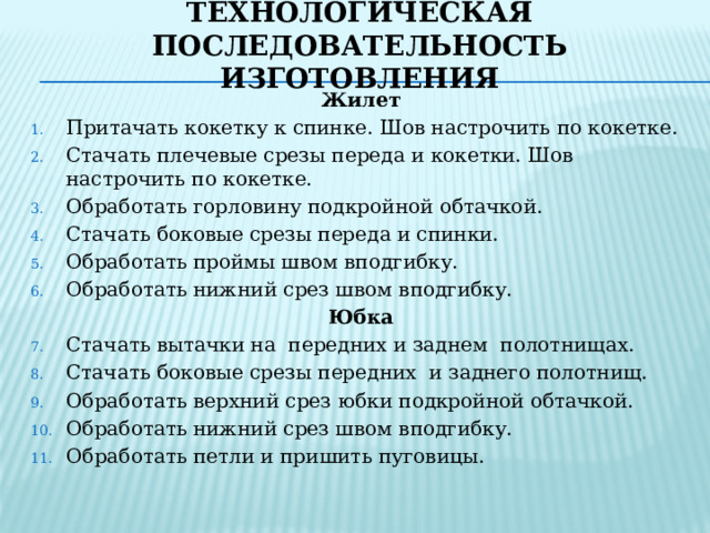 Технологическая последовательность изготовления Жилет Притачать кокетку к спинке. Шов настрочить по кокетке. Стачать плечевые срезы переда и кокетки. Шов настрочить по кокетке. Обработать горловину подкройной обтачкой. Стачать боковые срезы переда и спинки. Обработать проймы швом вподгибку. Обработать нижний срез швом вподгибку. Юбка Стачать вытачки на передних и заднем полотнищах. Стачать боковые срезы передних и заднего полотнищ. Обработать верхний срез юбки подкройной обтачкой. Обработать нижний срез швом вподгибку. Обработать петли и пришить пуговицы. 
