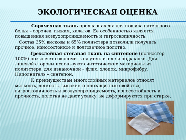 Экологическая оценка  Сорочечная ткань предназначена для пошива нательного белья – сорочек, пижам, халатов. Ее особенностью является повышенная воздухопроницаемость и гигроскопичность.  Состав 35% вискозы и 65% полиэстера позволили получить прочное, износостойкое и долговечное полотно.  Трехслойная стеганая ткань на синтепоне (полиэстер 100%) позволяет сэкономить на утеплителе и подкладке. Для лицевой стороны используют синтетические материалы из полиэстера, для изнаночной – флис, хлопок, микрофибру. Наполнитель – синтепон.  К преимуществам многослойных материалов относят мягкость, легкость, высокие теплозащитные свойства, гигроскопичность и воздухопроницаемость, износостойкость и прочность, полотна не дают усадку, не деформируются при стирке. 