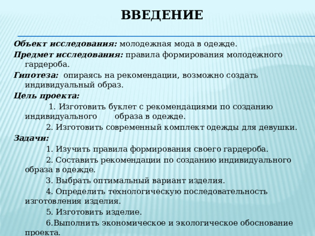 Введение   Объект исследования: молодежная мода в одежде. Предмет исследования: правила формирования молодежного гардероба. Гипотеза: опираясь на рекомендации, возможно создать индивидуальный образ. Цель проекта:  1. Изготовить буклет с рекомендациями по созданию индивидуального образа в одежде.  2. Изготовить современный комплект одежды для девушки. Задачи:   1. Изучить правила формирования своего гардероба.  2. Составить рекомендации по созданию индивидуального образа в одежде.  3. Выбрать оптимальный вариант изделия.  4. Определить технологическую последовательность изготовления изделия.  5. Изготовить изделие.  6.Выполнить экономическое и экологическое обоснование проекта.  7. Сделать выводы по проделанной работе. Методы проектирования:  поисковый; сравнительного анализа; синтеза. 