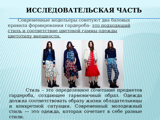 Исследовательская часть  Современные модельеры советуют два базовых правила формирования гардероба- это подходящий стиль и соответствие цветовой гаммы одежды цветотипу внешности.  Стиль – это определенное сочетание предметов гардероба, создающее гармоничный образ. Одежда должна соответствовать образу жизни обладательницы и конкретной ситуации. Современный молодежный стиль — это одежда, которая сочетает в себе разные стили. 