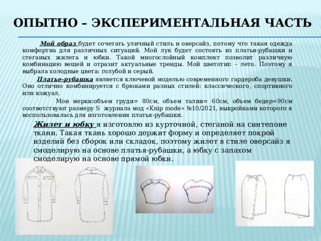 Опытно – экспериментальная часть  Мой образ будет сочетать уличный стиль и оверсайз, потому что такая одежда комфортна для различных ситуаций. Мой лук будет состоять из платья-рубашки и стеганых жилета и юбки. Такой многослойный комплект позволит различную комбинацию вещей и отразит актуальные тренды. Мой цветотип – лето. Поэтому я выбрала холодные цвета: голубой и серый.  Платье-рубашка является ключевой моделью современного гардероба девушки. Оно отлично комбинируется с брюками разных стилей: классического, спортивного или кэжуал.  Мои мерки:объем груди= 80см, объем талии= 60см, объем бедер=90см соответствуют размеру S журнала мод «Knip mode» №10/2021, выкройками которого я воспользовалась для изготовления платья-рубашки. Жилет и юбку я изготовлю из курточной, стеганой на синтепоне ткани. Такая ткань хорошо держит форму и определяет покрой изделий без сборок или складок, поэтому жилет в стиле оверсайз я смоделирую на основе платья-рубашки, а юбку с запахом смоделирую на основе прямой юбки. 