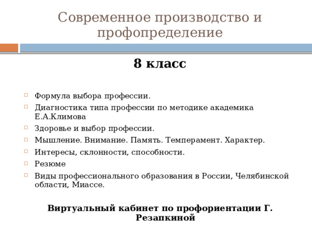 Современное производство и профопределение 8 класс  Формула выбора профессии. Диагностика типа профессии по методике академика Е.А.Климова Здоровье и выбор профессии. Мышление. Внимание. Память. Темперамент. Характер. Интересы, склонности, способности. Резюме Виды профессионального образования в России, Челябинской области, Миассе. Виртуальный кабинет по профориентации Г. Резапкиной 