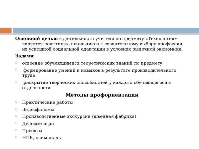 Основной целью в деятельности учителя по предмету «Технология» является подготовка школьников к сознательному выбору профессии, их успешной социальной адаптации в условиях рыночной экономики. Задачи: освоение обучающимися теоретических знаний по предмету  формирование умений и навыков в результате производительного труда  раскрытие творческих способностей у каждого обучающегося в отдельности. Методы профориентации Практические работы Видеофильмы Производственные экскурсии (швейная фабрика) Деловые игры Проекты НПК, олимпиады 