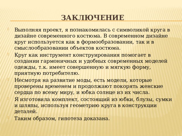 заключение Выполняя проект, я познакомилась с символикой круга в дизайне современного костюма. В современном дизайне круг используется как в формообразовании, так и в смыслообразовании объектов костюма. Круг как инструмент конструирования помогает в создании гармоничных и удобных современных моделей одежды, т.к. имеет совершенную и мягкую форму, приятную потребителю. Несмотря на развитие моды, есть модели, которые проверены временем и продолжают покорять женские сердца по всему миру, и юбка солнце из их числа. Я изготовила комплект, состоящий из юбки, блузы, сумки и шляпы, используя геометрию круга в конструкции деталей. Таким образом, гипотеза доказана. 