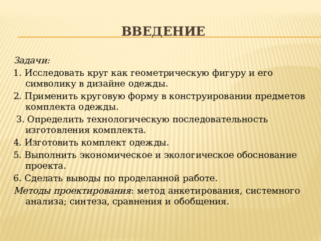 введение Задачи: 1. Исследовать круг как геометрическую фигуру и его символику в дизайне одежды. 2. Применить круговую форму в конструировании предметов комплекта одежды.  3. Определить технологическую последовательность изготовления комплекта. 4. Изготовить комплект одежды. 5. Выполнить экономическое и экологическое обоснование проекта. 6. Сделать выводы по проделанной работе. Методы проектирования : метод анкетирования, системного анализа; синтеза, сравнения и обобщения.  