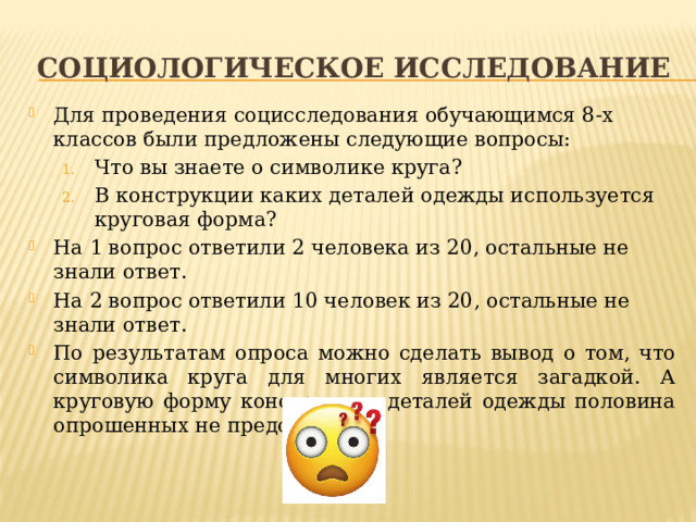Социологическое исследование Для проведения социсследования обучающимся 8-х классов были предложены следующие вопросы: Что вы знаете о символике круга? В конструкции каких деталей одежды используется круговая форма? Что вы знаете о символике круга? В конструкции каких деталей одежды используется круговая форма? На 1 вопрос ответили 2 человека из 20, остальные не знали ответ. На 2 вопрос ответили 10 человек из 20, остальные не знали ответ. По результатам опроса можно сделать вывод о том, что символика круга для многих является загадкой. А круговую форму конструкции деталей одежды половина опрошенных не представляет. 