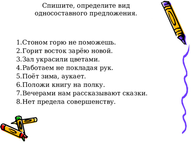 Спишите, определите вид односоставного предложения. 1.Стоном горю не поможешь. 2.Горит восток зарёю новой. 3.Зал украсили цветами. 4.Работаем не покладая рук. 5.Поёт зима, аукает. 6.Положи книгу на полку. 7.Вечерами нам рассказывают сказки. 8.Нет предела совершенству. 