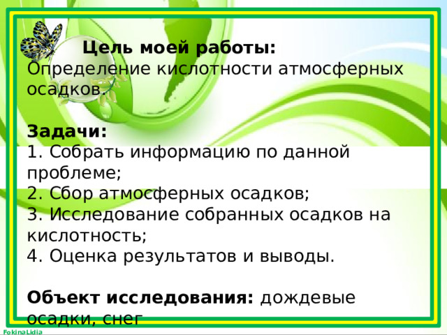 Цель моей работы:  Определение кислотности атмосферных осадков.   Задачи:  1. Собрать информацию по данной проблеме;  2. Сбор атмосферных осадков;  3. Исследование собранных осадков на кислотность;  4. Оценка результатов и выводы.   Объект исследования: дождевые осадки, снег   Предмет исследования: оценка кислотности осадков в г. Тула, Зареченский округ. 