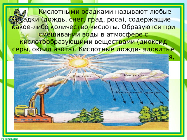  Кислотными осадками называют любые осадки (дождь, снег, град, роса), содержащие какое-либо количество кислоты. Образуются при смешивании воды в атмосфере с кислотообразующими веществами (диоксид серы, оксид азота). Кислотные дожди- ядовитые капли, способные отравлять водоемы, растения, почву.   