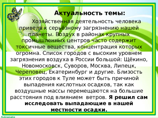  Актуальность темы:   Хозяйственная деятельность человека привела к серьёзному загрязнению нашей планеты. Воздух в районах крупных промышленных центров часто содержит токсичные вещества, концентрация которых огромна. Список городов с высоким уровнем загрязнения воздуха в России большой: Щёкино, Новомосковск, Суворов, Москва, Липецк, Череповец, Екатеринбург и другие. Близость этих городов к Туле может быть причиной выпадения кислотных осадков, так как воздушные массы перемещаются на большие расстояния под влиянием ветров. Я решил сам исследовать выпадающие в нашей местности осадки.   