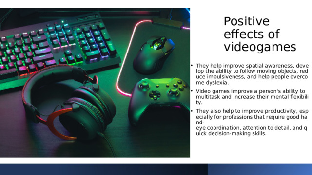 Positive effects of videogames They help improve spatial awareness, develop the ability to follow moving objects, reduce impulsiveness, and help people overcome dyslexia. Video games improve a person's ability to multitask and increase their mental flexibility.  They also help to improve productivity, especially for professions that require good hand-eye coordination, attention to detail, and quick decision-making skills. 