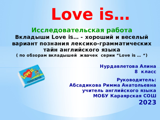 Love is… Исследовательская работа Вкладыши Love is… - хороший и веселый вариант познания лексико-грамматических тайн английского языка ( по обзорам вкладышей жвачек серии “Love is … “) Нурдавлетова Алина 8 класс  Руководитель: Абсадикова Римма Анатольевна учитель английского языка МОБУ Караярская СОШ 2023 