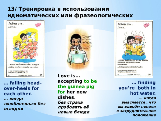 13/ Тренировка в использовании идиоматических или фразеологических выражений Love is... accepting to be the guinea pig for her new dishes .  без страха пробовать её новые блюда … finding you’re both in hot water. … когда выясняется , что вы вдвоём попали в затруднительное положение … falling head-over-heels for each other. … когда влюбляешься без оглядки 