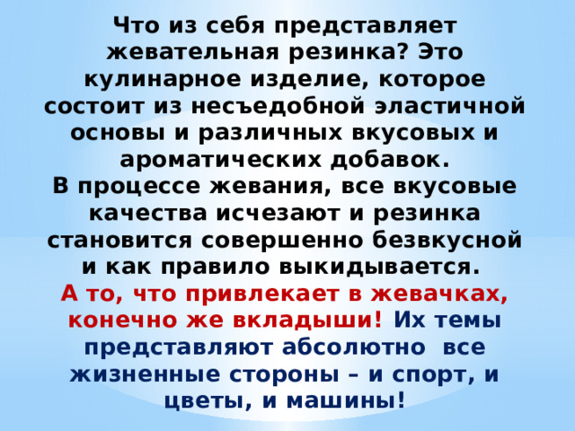 Что из себя представляет жевательная резинка? Это кулинарное изделие, которое состоит из несъедобной эластичной основы и различных вкусовых и ароматических добавок. В процессе жевания, все вкусовые качества исчезают и резинка становится совершенно безвкусной и как правило выкидывается. А то, что привлекает в жевачках, конечно же вкладыши! Их темы представляют абсолютно все жизненные стороны – и спорт, и цветы, и машины! 