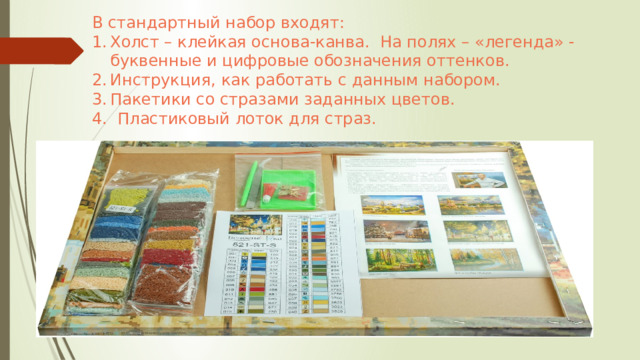 В стандартный набор входят:  Холст – клейкая основа-канва. На полях – «легенда» - буквенные и цифровые обозначения оттенков. Инструкция, как работать с данным набором. Пакетики со стразами заданных цветов. 4. Пластиковый лоток для страз. 