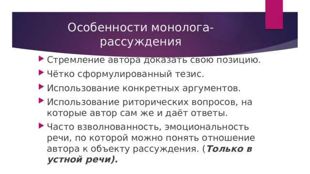 Особенности монолога-рассуждения Стремление автора доказать свою позицию. Чётко сформулированный тезис. Использование конкретных аргументов. Использование риторических вопросов, на которые автор сам же и даёт ответы. Часто взволнованность, эмоциональность речи, по которой можно понять отношение автора к объекту рассуждения. ( Только в устной речи). 
