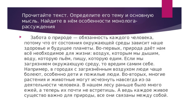 Прочитайте текст. Определите его тему и основную мысль. Найдите в нём особенности монолога-рассуждения  Забота о природе — обязанность каждого человека, потому что от состояния окружающей среды зависит наше здоровье и будущее планеты. Во-первых, природа даёт нам всё необходимое для жизни: воздух, которым мы дышим, воду, которую пьём, пищу, которую едим. Если мы загрязняем окружающую среду, то вредим самим себе. Например, в городах с загрязнённым воздухом люди чаще болеют, особенно дети и пожилые люди. Во-вторых, многие растения и животные могут исчезнуть навсегда из-за деятельности человека. В нашем лесу раньше было много ежей, а теперь их почти не встретишь. А ведь каждое живое существо важно для природы, все они связаны между собой. 