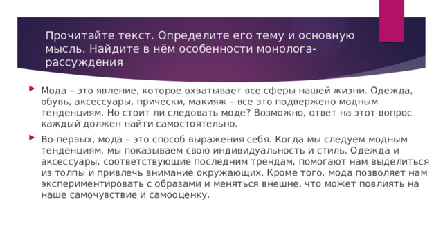 Прочитайте текст. Определите его тему и основную мысль. Найдите в нём особенности монолога-рассуждения Мода – это явление, которое охватывает все сферы нашей жизни. Одежда, обувь, аксессуары, прически, макияж – все это подвержено модным тенденциям. Но стоит ли следовать моде? Возможно, ответ на этот вопрос каждый должен найти самостоятельно. Во-первых, мода – это способ выражения себя. Когда мы следуем модным тенденциям, мы показываем свою индивидуальность и стиль. Одежда и аксессуары, соответствующие последним трендам, помогают нам выделиться из толпы и привлечь внимание окружающих. Кроме того, мода позволяет нам экспериментировать с образами и меняться внешне, что может повлиять на наше самочувствие и самооценку. 