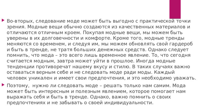 Во-вторых, следование моде может быть выгодно с практической точки зрения. Модные вещи обычно создаются из качественных материалов и отличаются отличным кроем. Покупая модные вещи, мы можем быть уверены в их долговечности и комфорте. Кроме того, модные тренды меняются со временем, и следуя им, мы можем обновлять свой гардероб и быть в тренде, не тратя больших денежных средств. Однако следует помнить, что мода – это всего лишь временное явление. То, что сегодня считается модным, завтра может уйти в прошлое. Иногда модные тенденции противоречат нашему вкусу и стилю. В таких случаях важно оставаться верным себе и не следовать моде ради моды. Каждый человек уникален и имеет свои предпочтения, и это необходимо уважать. Поэтому, нужно ли следовать моде – решать только нам самим. Мода может быть интересным и полезным явлением, которое помогает нам выражать себя и быть в тренде. Однако, важно помнить о своих предпочтениях и не забывать о своей индивидуальности. 
