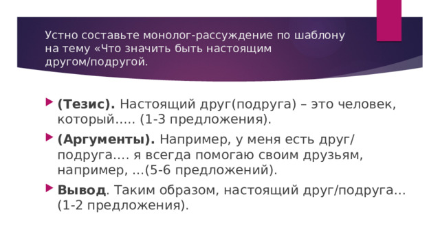 Устно составьте монолог-рассуждение по шаблону на тему «Что значить быть настоящим другом/подругой. (Тезис). Настоящий друг(подруга) – это человек, который….. (1-3 предложения). (Аргументы). Например, у меня есть друг/ подруга…. я всегда помогаю своим друзьям, например, …(5-6 предложений). Вывод . Таким образом, настоящий друг/подруга…(1-2 предложения). 