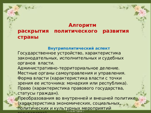  Алгоритм раскрытия политического развития страны  Внутриполитический аспект Государственное устройство, характеристика законодательных, исполнительных и судебных органов власти. Административно-территориальное деление. Местные органы самоуправления и управления. Форма власти (характеристика власти с точки зрения ее источника: монархия или республика). Право (характеристика правового государства, статусы граждан). Преобразования во внутренней и внешней политике (характеристика экономических, социальных, политических и культурных мероприятий государства). Состояние войска. 