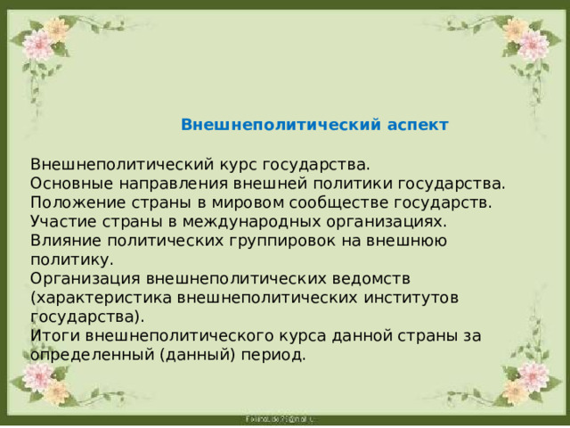  Внешнеполитический аспект Внешнеполитический курс государства. Основные направления внешней политики государства. Положение страны в мировом сообществе государств. Участие страны в международных организациях. Влияние политических группировок на внешнюю политику. Организация внешнеполитических ведомств (характеристика внешнеполитических институтов государства). Итоги внешнеполитического курса данной страны за определенный (данный) период. 