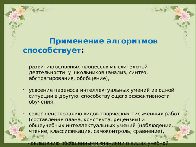  Применение алгоритмов способствует :  развитию основных процессов мыслительной деятельности у школьников (анализ, синтез, абстрагирование, обобщение), усвоение переноса интеллектуальных умений из одной ситуации в другую, способствующего эффективности обучения, совершенствованию видов творческих письменных работ (составление плана, конспекта, рецензии) и общеучебных интеллектуальных умений (наблюдение, чтение, классификация, самоконтроль, сравнение),  - овладению обобщенными знаниями о видах учебной  деятельности . 