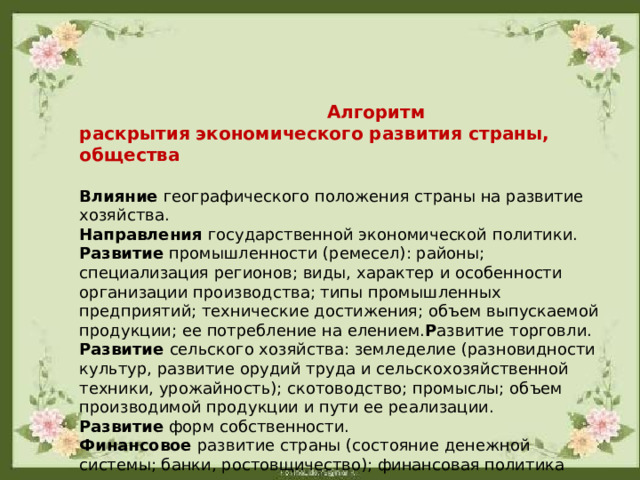  Алгоритм раскрытия экономического развития страны, общества  Влияние географического положения страны на развитие хозяйства. Направления государственной экономической политики. Развитие промышленности (ремесел): районы; специализация регионов; виды, характер и особенности организации производства; типы промышленных предприятий; технические достижения; объем выпускаемой продукции; ее потребление на елением. Р азвитие торговли. Развитие сельского хозяйства: земледелие (разновидности культур, развитие орудий труда и сельскохозяйственной техники, урожайность); скотоводство; промыслы; объем производимой продукции и пути ее реализации. Развитие форм собственности. Финансовое развитие страны (состояние денежной системы; банки, ростовщичество); финансовая политика государства. Роль экономики в социально-политическом развитии страны. Место страны в мировом производстве. 