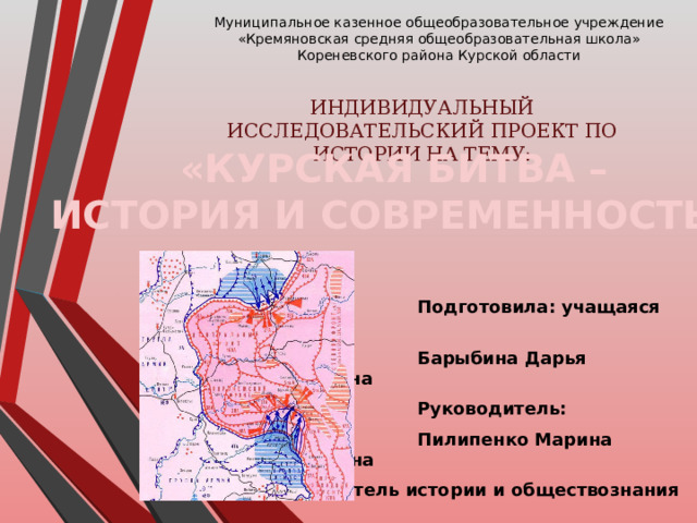 Муниципальное казенное общеобразовательное учреждение  «Кремяновская средняя общеобразовательная школа»  Кореневского района Курской области ИНДИВИДУАЛЬНЫЙ ИССЛЕДОВАТЕЛЬСКИЙ ПРОЕКТ ПО ИСТОРИИ НА ТЕМУ: «КУРСКАЯ БИТВА – ИСТОРИЯ И СОВРЕМЕННОСТЬ»  Подготовила: учащаяся 11 класса  Барыбина Дарья Алексеевна  Руководитель:  Пилипенко Марина Матеосовна  учитель истории и обществознания  2023 г. 