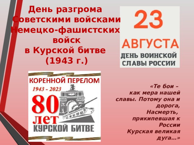 День разгрома Советскими войсками Немецко-фашистских войск в Курской битве (1943 г.)  «Те бои – как мера нашей славы. Потому она и дорога,  Насмерть, прикипевшая к России Курская великая дуга…»  М.Борисов 