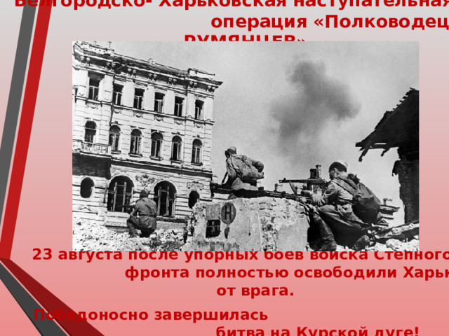 Белгородско- Харьковская наступательная операция «Полководец РУМЯНЦЕВ»   23 августа после упорных боев войска Степного фронта полностью освободили Харьков от врага. Победоносно завершилась битва на Курской дуге! 