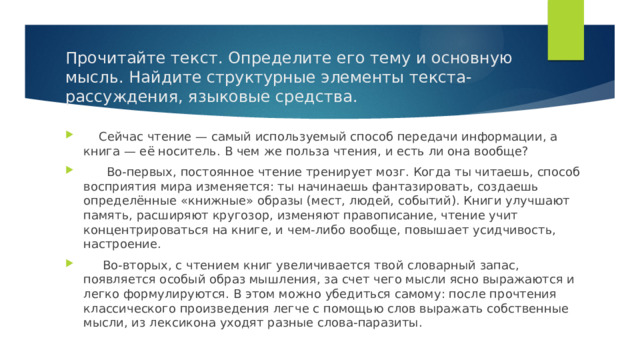 Прочитайте текст. Определите его тему и основную мысль. Найдите структурные элементы текста-рассуждения, языковые средства.  Сейчас чтение — самый используемый способ передачи информации, а книга — её носитель. В чем же польза чтения, и есть ли она вообще?  Во-первых, постоянное чтение тренирует мозг. Когда ты читаешь, способ восприятия мира изменяется: ты начинаешь фантазировать, создаешь определённые «книжные» образы (мест, людей, событий). Книги улучшают память, расширяют кругозор, изменяют правописание, чтение учит концентрироваться на книге, и чем-либо вообще, повышает усидчивость, настроение.  Во-вторых, с чтением книг увеличивается твой словарный запас, появляется особый образ мышления, за счет чего мысли ясно выражаются и легко формулируются. В этом можно убедиться самому: после прочтения классического произведения легче с помощью слов выражать собственные мысли, из лексикона уходят разные слова-паразиты. 