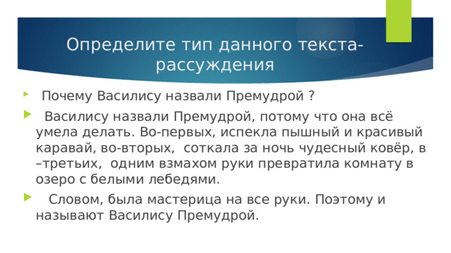 Определите тип данного текста-рассуждения  Почему Василису назвали Премудрой ?  Василису назвали Премудрой, потому что она всё умела делать. Во-первых, испекла пышный и красивый каравай, во-вторых, соткала за ночь чудесный ковёр, в –третьих, одним взмахом руки превратила комнату в озеро с белыми лебедями.  Словом, была мастерица на все руки. Поэтому и называют Василису Премудрой. 