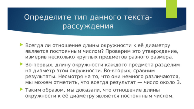 Определите тип данного текста-рассуждения Всегда ли отношение длины окружности к её диаметру является постоянным числом? Проверим это утверждение, измерив несколько круглых предметов разного размера. Во-первых, длину окружности каждого предмета разделим на диаметр этой окружности. Во-вторых, сравним результаты. Несмотря на то, что они немного различаются, мы можем отметить, что всегда результат — число около 3. Таким образом, мы доказали, что отношение длины окружности к её диаметру является постоянным числом. 