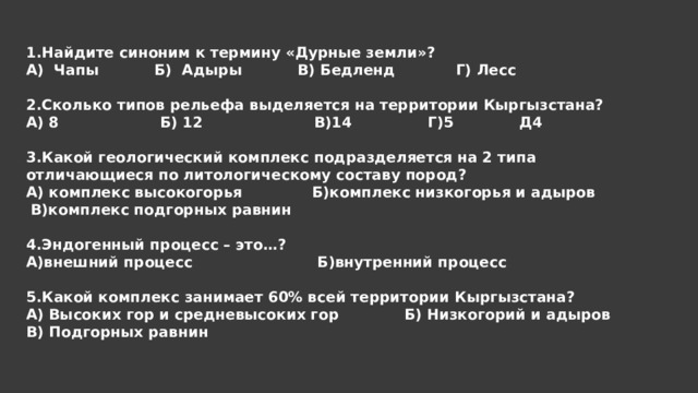 1.Найдите синоним к термину «Дурные земли»? А) Чапы Б) Адыры В) Бедленд Г) Лесс 2.Сколько типов рельефа выделяется на территории Кыргызстана? А) 8 Б) 12 В)14 Г)5 Д4 3.Какой геологический комплекс подразделяется на 2 типа отличающиеся по литологическому составу пород? А) комплекс высокогорья  Б)комплекс низкогорья и адыров  В)комплекс подгорных равнин 4.Эндогенный процесс – это…? А)внешний процесс  Б)внутренний процесс 5.Какой комплекс занимает 60% всей территории Кыргызстана? А) Высоких гор и средневысоких гор  Б) Низкогорий и адыров  В) Подгорных равнин 