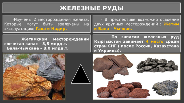ЖЕЛЕЗНЫЕ РУДЫ  -Изучены 2 месторождения железа. Которые могут быть вовлечены на эксплуатацию: Гава и Надир.  - В преспективе возможно освоение двух крупных месторождений : Жетим и Бала – Чычкан.  Жетимском месторождении сосчитан запас – 3,8 млрд.т.  По запасам железных руд Кыргызстан занимает 4 место среди стран СНГ ( после России, Казахстана и Украины).  Бала-Чычкане – 8,0 млрд.т. 
