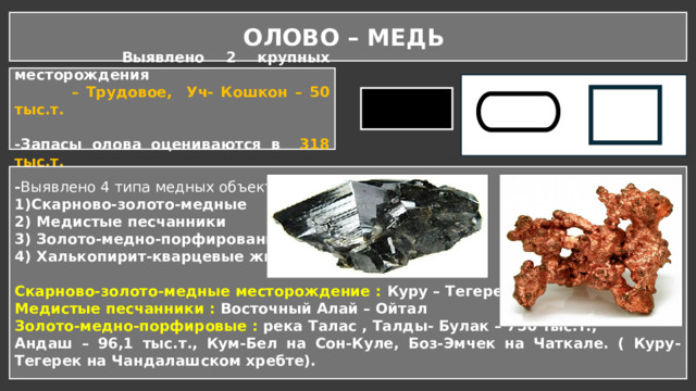 ОЛОВО – МЕДЬ  Выявлено 2 крупных месторождения – Трудовое, Уч- Кошкон – 50 тыс.т.  -Запасы олова оцениваются в 318 тыс.т. - Выявлено 4 типа медных объектов: 1)Скарново-золото-медные 2) Медистые песчанники 3) Золото-медно-порфированные 4) Халькопирит-кварцевые жилы.   Скарново-золото-медные месторождение : Куру – Тегерек – 1,2 млн.т Медистые песчанники : Восточный Алай – Ойтал Золото-медно-порфировые : река Талас , Талды- Булак – 750 тыс.т., Андаш – 96,1 тыс.т., Кум-Бел на Сон-Куле, Боз-Эмчек на Чаткале. ( Куру- Тегерек на Чандалашском хребте). 