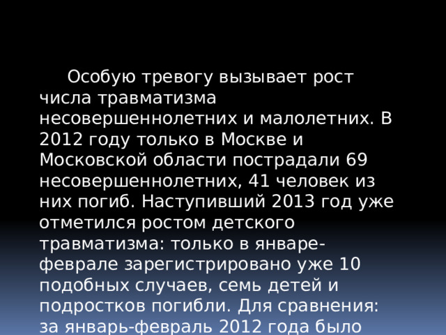 Особую тревогу вызывает рост числа травматизма несовершеннолетних и малолетних. В 2012 году только в Москве и Московской области пострадали 69 несовершеннолетних, 41 человек из них погиб. Наступивший 2013 год уже отметился ростом детского травматизма: только в январе-феврале зарегистрировано уже 10 подобных случаев, семь детей и подростков погибли. Для сравнения: за январь-февраль 2012 года было зарегистрировано четыре подобных факта. 