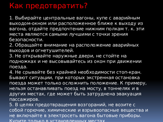 Как предотвратить? 1. Выбирайте центральные вагоны, купе с аварийным выходом-окном или расположенное ближе к выходу из вагона, отдайте предпочтение нижним полкам т. к. эти места являются самыми лучшими с точки зрения безопасности. 2. Обращайте внимание на расположение аварийных выходов и огнетушителей. 3. Не открывайте наружные двери, не стойте на подножках и не высовывайтесь из окон при движении поезда. 4. Не срывайте без крайней необходимости стоп-кран. Бывают ситуации, при которых экстренная остановка поезда может только осложнить положение. К примеру, нельзя останавливать поезд на мосту, в тоннелях и в других местах, где может быть затруднена эвакуация пассажиров. 5. В целях предотвращения возгораний, не возите с собой горючие, химические и взрывоопасные вещества и не включайте в электросеть вагона бытовые приборы. Курите только в установленных местах 6. При первых проявлениях дыма, запаха горелой резины или других признаках возгорания немедленно сообщите проводнику. 