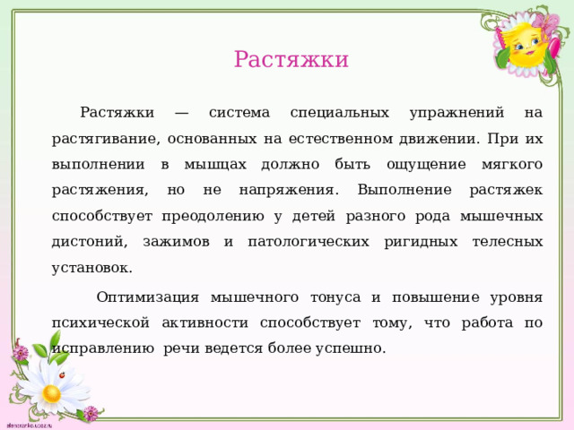  Растяжки      Растяжки — система специальных упражнений на растягивание, основанных на естественном движении. При их выполнении в мышцах должно быть ощущение мягкого растяжения, но не напряжения. Выполнение растяжек способствует преодолению у детей разного рода мышечных дистоний, зажимов и патологических ригидных телесных установок.  Оптимизация мышечного тонуса и повышение уровня психической активности способствует тому, что работа по исправлению речи ведется более успешно. 
