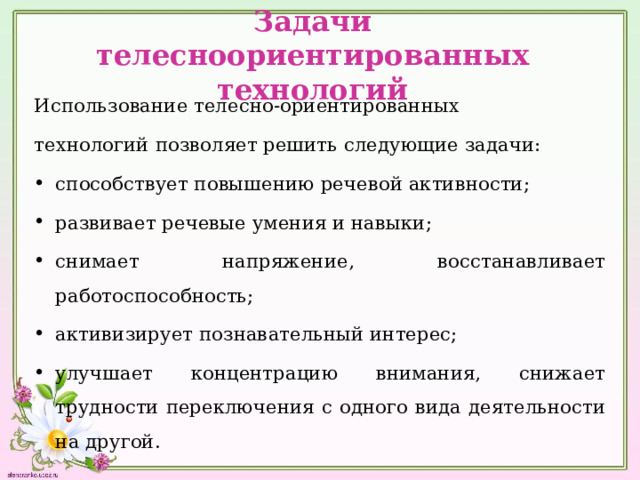 Задачи телесноориентированных технологий Использование телесно-ориентированных технологий позволяет решить следующие задачи: способствует повышению речевой активности; развивает речевые умения и навыки; снимает напряжение, восстанавливает работоспособность; активизирует познавательный интерес; улучшает концентрацию внимания, снижает трудности переключения с одного вида деятельности на другой. 